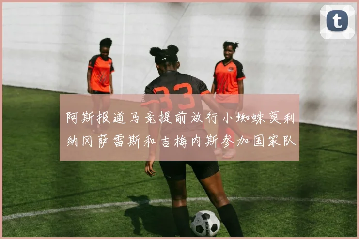 阿斯报道马竞提前放行小蜘蛛莫利纳冈萨雷斯和吉梅内斯参加国家队集训