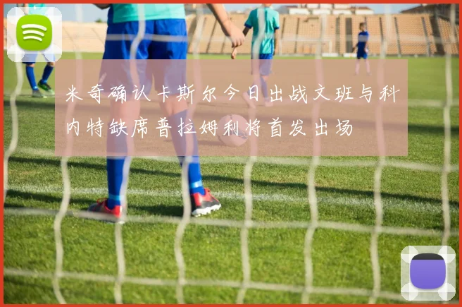 米奇确认卡斯尔今日出战文班与科内特缺席普拉姆利将首发出场