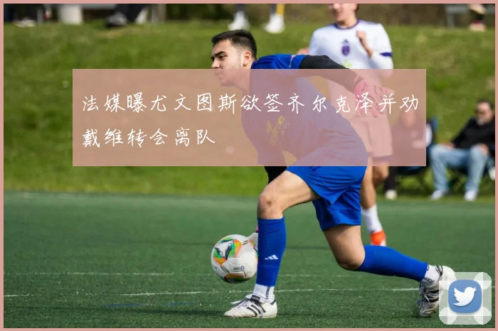 法媒曝尤文图斯欲签齐尔克泽并劝戴维转会离队