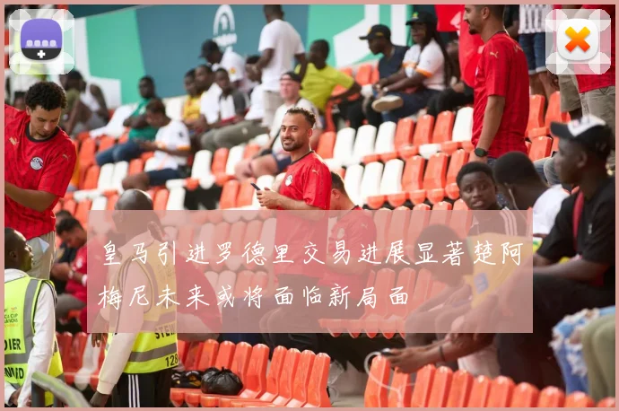 皇马引进罗德里交易进展显著楚阿梅尼未来或将面临新局面